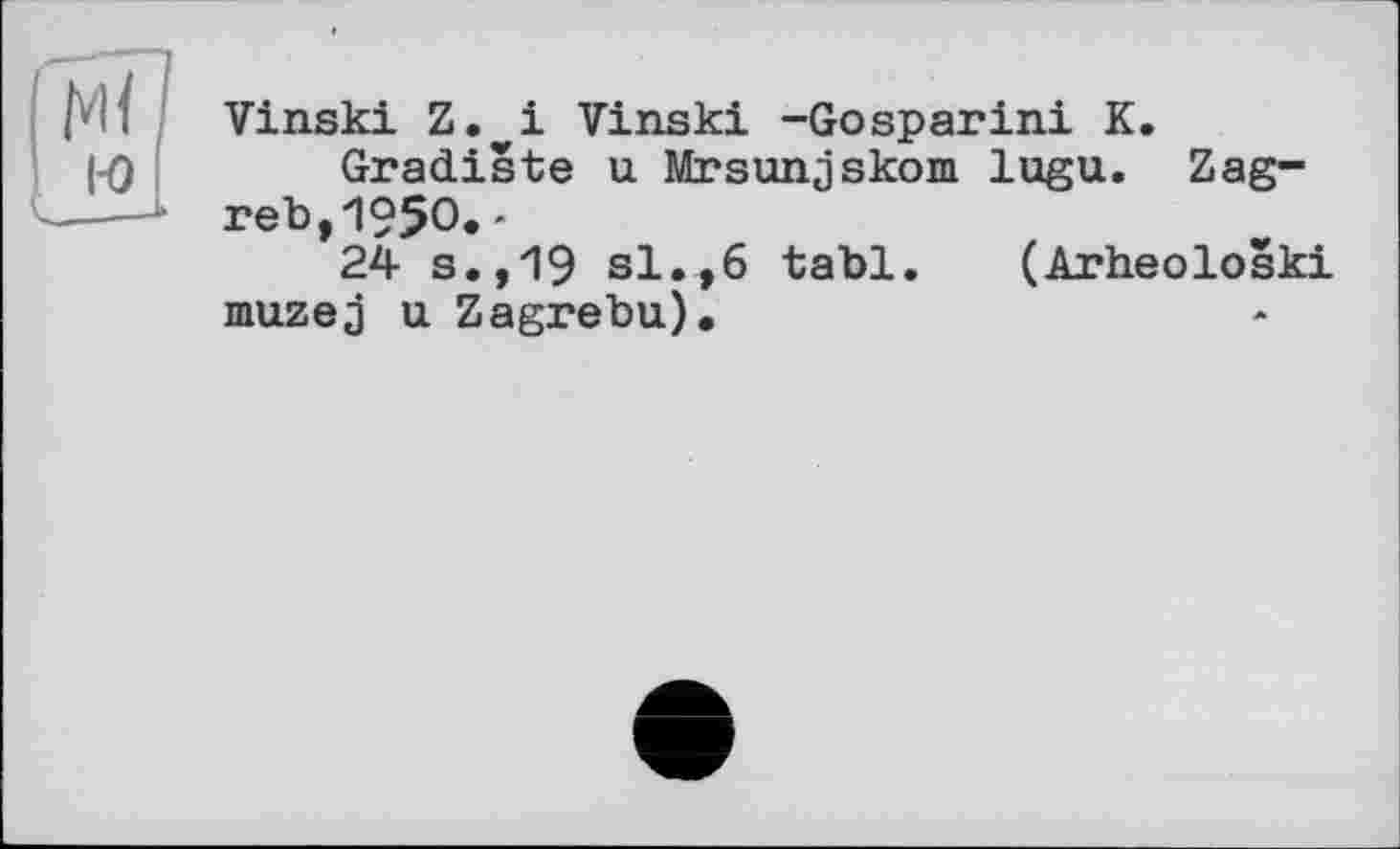 ﻿Vinski Z. і Vinski -Gosparini K.
Gradiste u Mrsunjskom lugu. Zagreb, 1950.-
24 s.,19 si.,6 tabl. (Arheoloski muzej u Zagrebu).